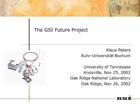 The GSI Future Project Klaus Peters Ruhr-Universität Bochum University of Tennessee Knoxville, Nov 25, 2002 Oak Ridge National Laboratory Oak Ridge, Nov.