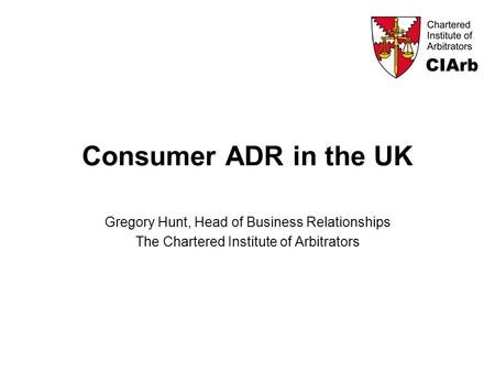Consumer ADR in the UK Gregory Hunt, Head of Business Relationships The Chartered Institute of Arbitrators.