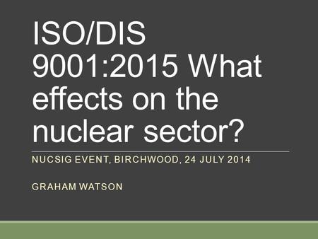 ISO/DIS 9001:2015 What effects on the nuclear sector? NUCSIG EVENT, BIRCHWOOD, 24 JULY 2014 GRAHAM WATSON.