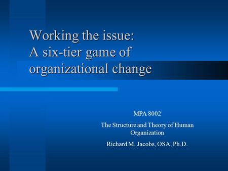 Working the issue: A six-tier game of organizational change MPA 8002 The Structure and Theory of Human Organization Richard M. Jacobs, OSA, Ph.D.