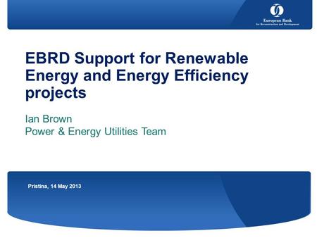 EBRD Support for Renewable Energy and Energy Efficiency projects Ian Brown Power & Energy Utilities Team Pristina, 14 May 2013.