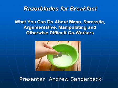 Razorblades for Breakfast What You Can Do About Mean, Sarcastic, Argumentative, Manipulating and Otherwise Difficult Co-Workers Presenter: Andrew Sanderbeck.