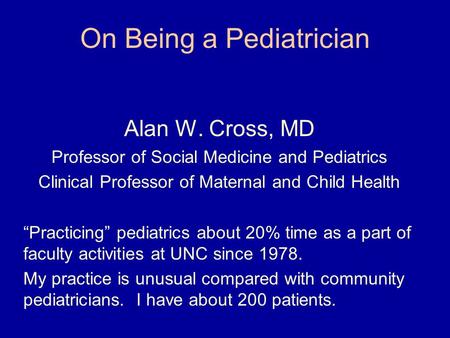 On Being a Pediatrician Alan W. Cross, MD Professor of Social Medicine and Pediatrics Clinical Professor of Maternal and Child Health “Practicing” pediatrics.