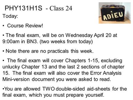 PHY131H1S - Class 24 Today: Course Review! The final exam, will be on Wednesday April 20 at 9:00am in BN3. (two weeks from today) Note there are no practicals.