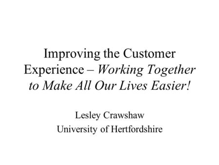 Improving the Customer Experience – Working Together to Make All Our Lives Easier! Lesley Crawshaw University of Hertfordshire.
