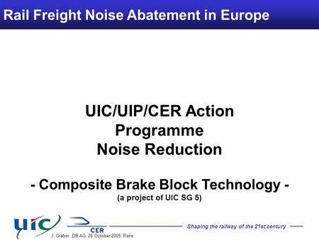 Shaping the railway of the 21st century Rail Freight Noise Abatement in Europe J. Gräber, DB AG, 25 October 2005, Paris UIC/UIP/CER Action Programme Noise.