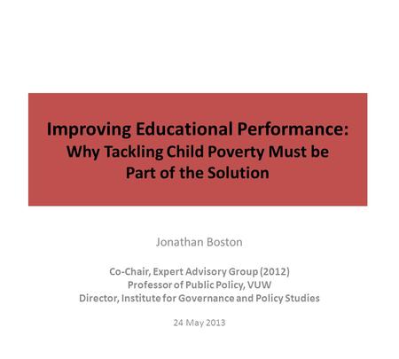 Improving Educational Performance: Why Tackling Child Poverty Must be Part of the Solution Jonathan Boston Co-Chair, Expert Advisory Group (2012) Professor.