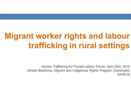 Migrant worker rights and labour trafficking in rural settings Human Trafficking for Forced Labour Forum: April 23rd, 2013 Alfredo Barahona, Migrant and.