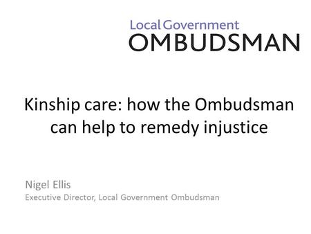 Kinship care: how the Ombudsman can help to remedy injustice Nigel Ellis Executive Director, Local Government Ombudsman.