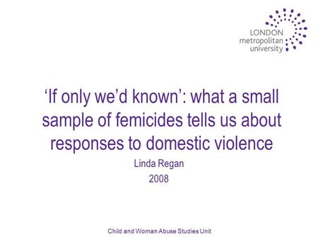 Child and Woman Abuse Studies Unit ‘If only we’d known’: what a small sample of femicides tells us about responses to domestic violence Linda Regan 2008.