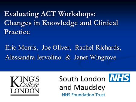 Evaluating ACT Workshops: Changes in Knowledge and Clinical Practice Eric Morris, Joe Oliver, Rachel Richards, Alessandra Iervolino & Janet Wingrove.
