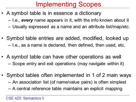 CSE 425: Semantics II Implementing Scopes A symbol table is in essence a dictionary –I.e., every name appears in it, with the info known about it –Usually.