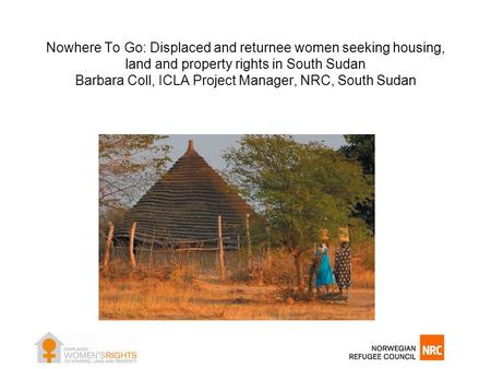 Nowhere To Go: Displaced and returnee women seeking housing, land and property rights in South Sudan Barbara Coll, ICLA Project Manager, NRC, South Sudan.