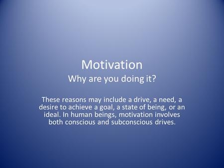 Motivation Why are you doing it? These reasons may include a drive, a need, a desire to achieve a goal, a state of being, or an ideal. In human beings,