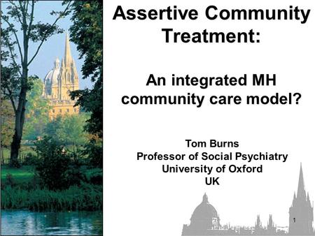 1 Assertive Community Treatment: An integrated MH community care model? Tom Burns Professor of Social Psychiatry University of Oxford UK.