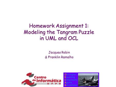 Ontologies Reasoning Components Agents Simulations Homework Assignment 1: Modeling the Tangram Puzzle in UML and OCL Jacques Robin & Franklin Ramalho.