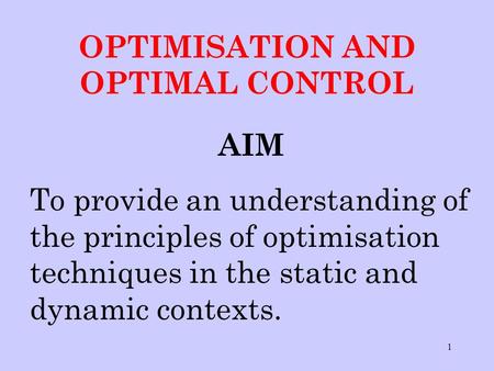 1 OPTIMISATION AND OPTIMAL CONTROL AIM To provide an understanding of the principles of optimisation techniques in the static and dynamic contexts.
