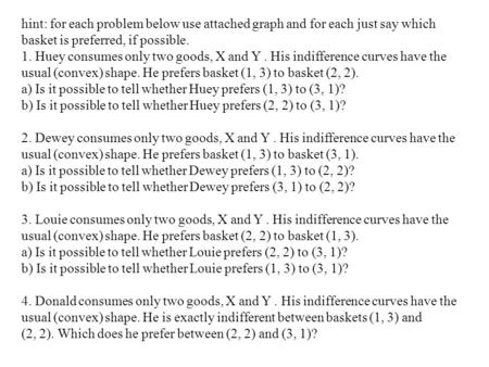 Hint: for each problem below use attached graph and for each just say which basket is preferred, if possible. 1. Huey consumes only two goods, X and Y.