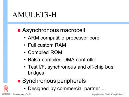 Southampton: Oct 99Asynchronous Circuit Compilation- 1 AMULET3-H n Asynchronous macrocell ARM compatible processor core Full custom RAM Compiled ROM Balsa.