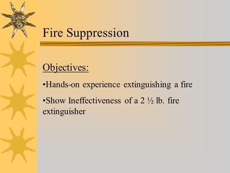 Fire Suppression Objectives: Hands-on experience extinguishing a fire Show Ineffectiveness of a 2 ½ lb. fire extinguisher.