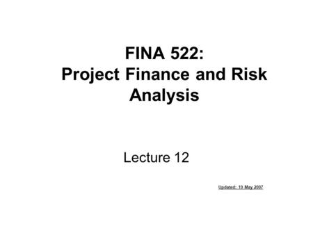 FINA 522: Project Finance and Risk Analysis Lecture 12 Updated: 19 May 2007.