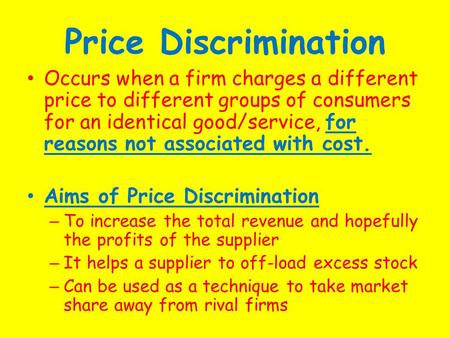 Price Discrimination Occurs when a firm charges a different price to different groups of consumers for an identical good/service, for reasons not associated.