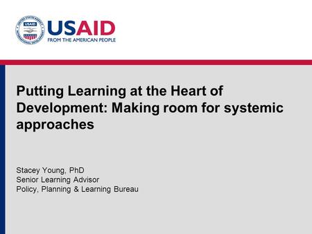 Putting Learning at the Heart of Development: Making room for systemic approaches Stacey Young, PhD Senior Learning Advisor Policy, Planning & Learning.