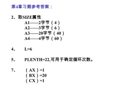 第 4 章习题参考答案： 2 、取 SIZE 属性 A1——2 字节（ 4 ） A2——3 字节（ 6 ） A3——20 字节（ 40 ） A4——4 字节（ 60 ） 4 、 L=6 5 、 PLENTH=22, 可用于确定循环次数。 7 、（ AX ） =1 （ BX ） =20 （ CX ） =1.