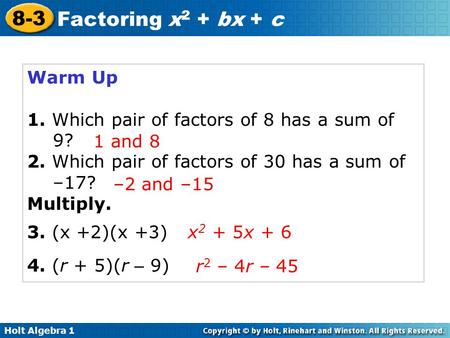 Holt Algebra 1 8-3 Factoring x 2 + bx + c Warm Up 1. Which pair of factors of 8 has a sum of 9? 2. Which pair of factors of 30 has a sum of –17? Multiply.