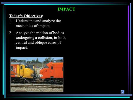 IMPACT Today’s Objectives: 1.Understand and analyze the mechanics of impact. 2.Analyze the motion of bodies undergoing a collision, in both central and.