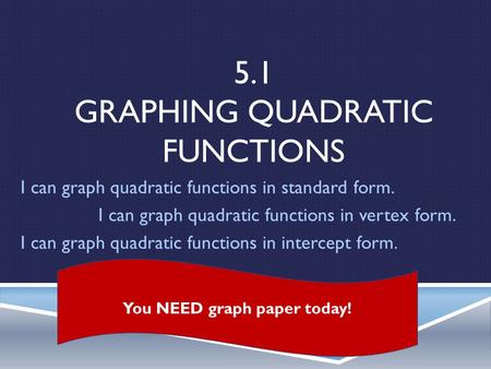 5.1 GRAPHING QUADRATIC FUNCTIONS I can graph quadratic functions in standard form. I can graph quadratic functions in vertex form. I can graph quadratic.