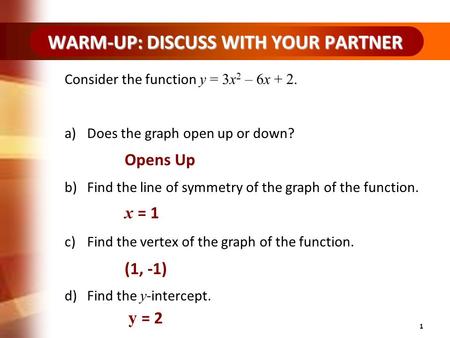 WARM-UP: DISCUSS WITH YOUR PARTNER 1 Consider the function y = 3x 2 – 6x + 2. a)Does the graph open up or down? b)Find the line of symmetry of the graph.