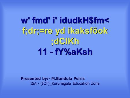 W' fmd' i' idudkH$fm< f;dr;=re yd ikaksfõok ;dCIKh 11 - fY%aKsh Presented by:- M.Bandula Peiris ISA - (ICT)_Kurunegala Education Zone.