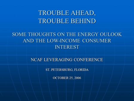 TROUBLE AHEAD, TROUBLE BEHIND SOME THOUGHTS ON THE ENERGY OULOOK AND THE LOW-INCOME CONSUMER INTEREST NCAF LEVERAGING CONFERENCE ST. PETERSBURG, FLORIDA.