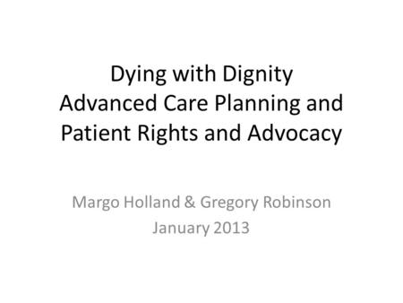 Dying with Dignity Advanced Care Planning and Patient Rights and Advocacy Margo Holland & Gregory Robinson January 2013.