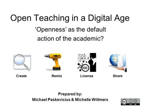 Open Teaching in a Digital Age ‘Openness’ as the default action of the academic? Create LicenseRemixShare Prepared by: Michael Paskevicius & Michelle Willmers.