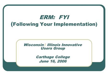 ERM: FYI ( Following Your Implementation) Wisconsin / Illinois Innovative Users Group Carthage College June 16, 2006.