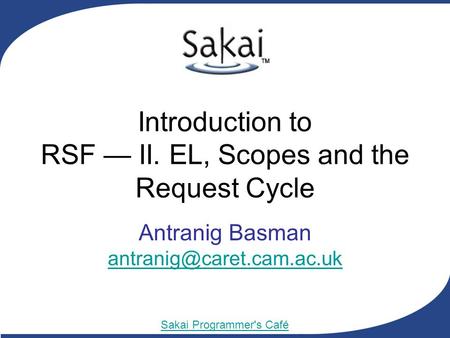 Sakai Programmer's Café Introduction to RSF — II. EL, Scopes and the Request Cycle Antranig Basman