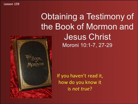 Lesson 159 Obtaining a Testimony of the Book of Mormon and Jesus Christ Moroni 10:1-7, 27-29 If you haven’t read it, how do you know it is not true?