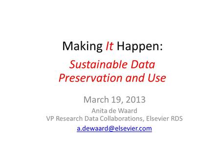 Making It Happen March 19, 2013 Anita de Waard VP Research Data Collaborations, Elsevier RDS Sustainable Data Preservation and Use.