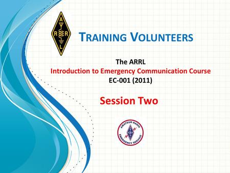 T RAINING V OLUNTEERS The ARRL Introduction to Emergency Communication Course EC-001 (2011) Session Two.