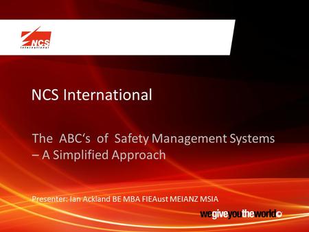 NCS International The ABC‘s of Safety Management Systems – A Simplified Approach Presenter: Ian Ackland BE MBA FIEAust MEIANZ MSIA.