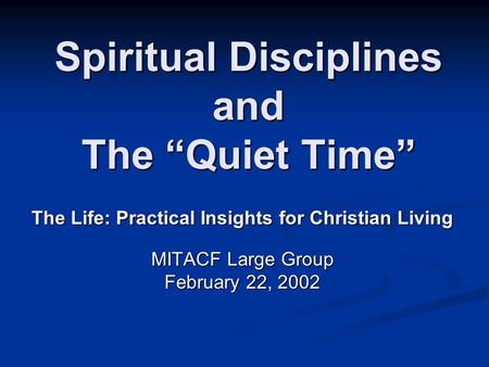 Spiritual Disciplines and The “Quiet Time” The Life: Practical Insights for Christian Living MITACF Large Group February 22, 2002.
