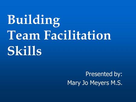 Building Team Facilitation Skills Presented by: Mary Jo Meyers M.S.