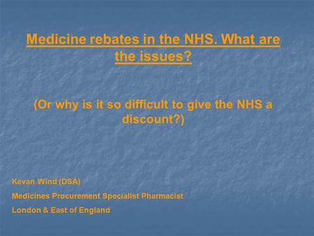 Medicine rebates in the NHS. What are the issues? (Or why is it so difficult to give the NHS a discount?) Kevan Wind (DSA) Medicines Procurement Specialist.