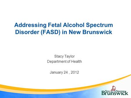 Addressing Fetal Alcohol Spectrum Disorder (FASD) in New Brunswick Stacy Taylor Department of Health January 24, 2012.