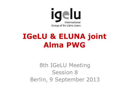 IGeLU & ELUNA joint Alma PWG 8th IGeLU Meeting Session 8 Berlin, 9 September 2013.