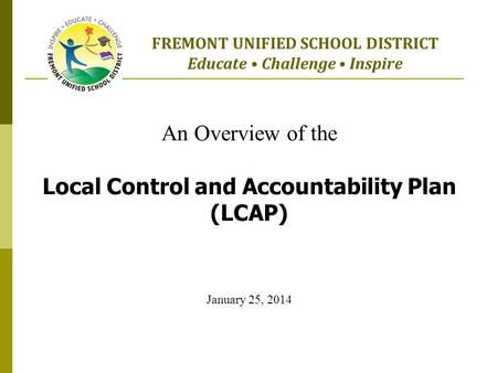 An Overview of the Local Control and Accountability Plan (LCAP) January 25, 2014 FREMONT UNIFIED SCHOOL DISTRICT Educate Challenge Inspire.