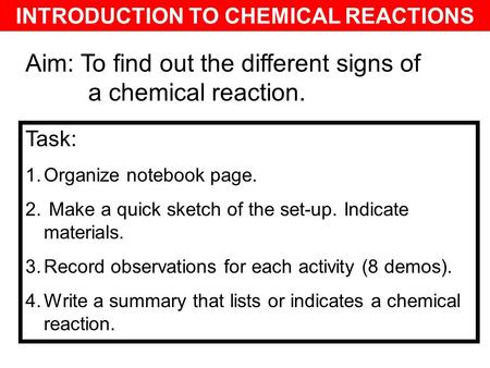INTRODUCTION TO CHEMICAL REACTIONS Aim: To find out the different signs of a chemical reaction. Task: 1.Organize notebook page. 2. Make a quick sketch.
