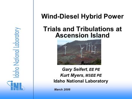 Wind-Diesel Hybrid Power Trials and Tribulations at Ascension Island Gary Seifert, EE PE Kurt Myers, MSEE PE Idaho National Laboratory March 2006.